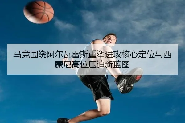 马竞围绕阿尔瓦雷斯重塑进攻核心定位与西蒙尼高位压迫新蓝图